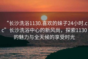 “长沙洗浴1130.喜欢的妹子24小时.cc”长沙洗浴中心的新风尚，探索1130的魅力与全天候的享受时光