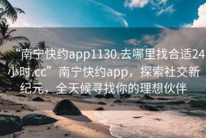 “南宁快约app1130.去哪里找合适24小时.cc”南宁快约app，探索社交新纪元，全天候寻找你的理想伙伴