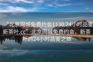 “北京同城免费约会1130.24小时品鉴新茶叶.cc”北京同城免费约会，新茶叶的24小时品鉴之旅