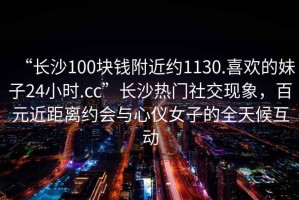 “长沙100块钱附近约1130.喜欢的妹子24小时.cc”长沙热门社交现象，百元近距离约会与心仪女子的全天候互动