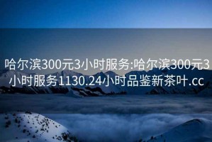 哈尔滨300元3小时服务:哈尔滨300元3小时服务1130.24小时品鉴新茶叶.cc