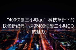 “400快餐三小时qq”科技革新下的快餐新纪元，探索400快餐三小时QQ的魅力