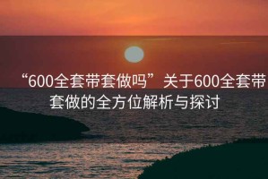 “600全套带套做吗”关于600全套带套做的全方位解析与探讨