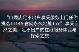 “口爆店足不出户享受服务上门任你挑选1114A.官网永久地址1.cc”享受自然之美，足不出户的在线服务体验与探索之旅