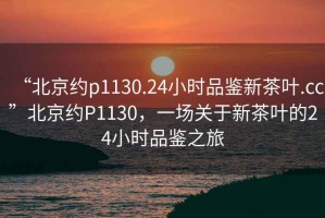 “北京约p1130.24小时品鉴新茶叶.cc”北京约P1130，一场关于新茶叶的24小时品鉴之旅