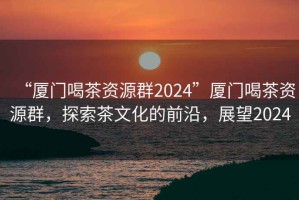 “厦门喝茶资源群2024”厦门喝茶资源群，探索茶文化的前沿，展望2024