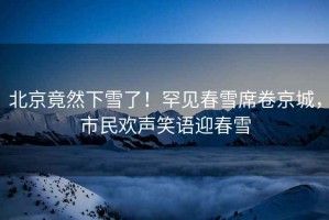 北京竟然下雪了！罕见春雪席卷京城，市民欢声笑语迎春雪