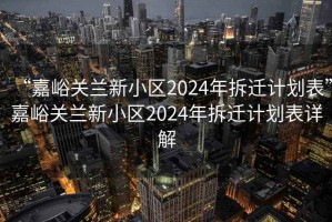 “嘉峪关兰新小区2024年拆迁计划表”嘉峪关兰新小区2024年拆迁计划表详解