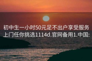 初中生一小时50元足不出户享受服务上门任你挑选1114d.官网备用1.中国: