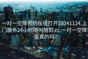 一对一空降可约在线打开20241124.上门服务24小时随叫随到.cc:一对一空降是真的吗