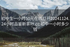 初中生一小时50元在线打开20241124.24小时品鉴新茶叶.cc:初中一小时多少钱