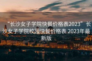 “长沙女子学院快餐价格表2023”长沙女子学院校园快餐价格表 2023年最新版