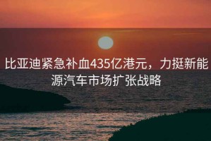 比亚迪紧急补血435亿港元，力挺新能源汽车市场扩张战略