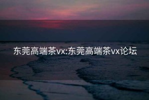 东莞高端茶vx:东莞高端茶vx论坛