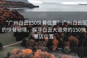 “广州白云150快餐位置”广州白云区的快餐秘境，探寻白云大道旁的150快餐店位置