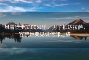 风雪徒步3300公里，男子抵达拉萨，容貌巨变见证信仰之旅