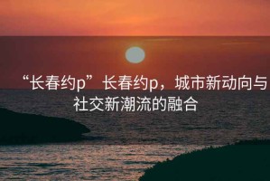 “长春约p”长春约p，城市新动向与社交新潮流的融合