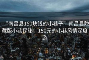 “南昌县150块钱的小巷子”南昌县隐藏版小巷探秘，150元的小巷风情深度游