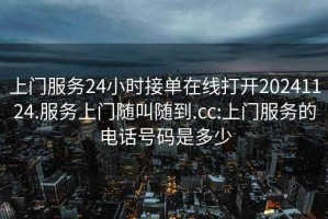 上门服务24小时接单在线打开20241124.服务上门随叫随到.cc:上门服务的电话号码是多少