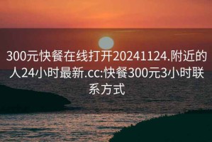 300元快餐在线打开20241124.附近的人24小时最新.cc:快餐300元3小时联系方式