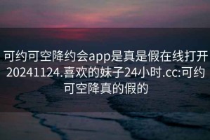 可约可空降约会app是真是假在线打开20241124.喜欢的妹子24小时.cc:可约可空降真的假的