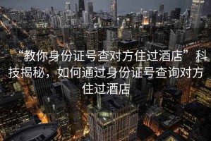 “教你身份证号查对方住过酒店”科技揭秘，如何通过身份证号查询对方住过酒店