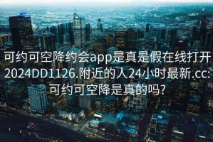 可约可空降约会app是真是假在线打开2024DD1126.附近的人24小时最新.cc:可约可空降是真的吗?