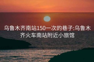 乌鲁木齐南站150一次的巷子:乌鲁木齐火车南站附近小旅馆