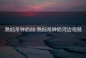 熟妇吊钟奶88:熟妇吊钟奶河边视频