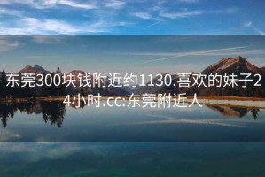 东莞300块钱附近约1130.喜欢的妹子24小时.cc:东莞附近人