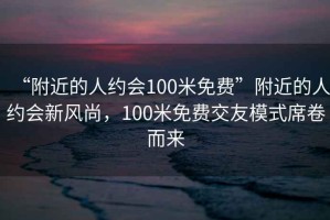 “附近的人约会100米免费”附近的人约会新风尚，100米免费交友模式席卷而来