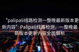 “palipali线路检测一整晚最新版本更新内容”Palipali线路检测，一整晚最新版本更新内容全面解析