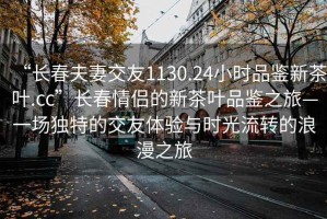 “长春夫妻交友1130.24小时品鉴新茶叶.cc”长春情侣的新茶叶品鉴之旅—一场独特的交友体验与时光流转的浪漫之旅