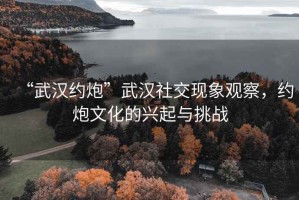 “武汉约炮”武汉社交现象观察，约炮文化的兴起与挑战