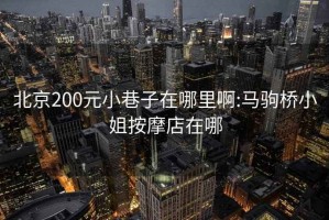 北京200元小巷子在哪里啊:马驹桥小姐按摩店在哪