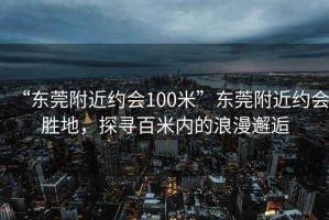 “东莞附近约会100米”东莞附近约会胜地，探寻百米内的浪漫邂逅