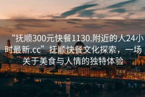 “抚顺300元快餐1130.附近的人24小时最新.cc”抚顺快餐文化探索，一场关于美食与人情的独特体验