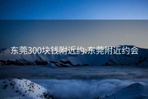 东莞300块钱附近约:东莞附近约会