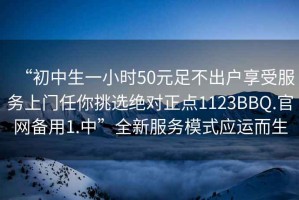 “初中生一小时50元足不出户享受服务上门任你挑选绝对正点1123BBQ.官网备用1.中”全新服务模式应运而生