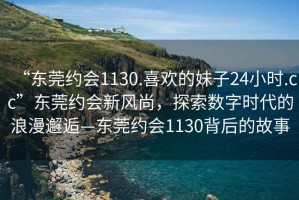 “东莞约会1130.喜欢的妹子24小时.cc”东莞约会新风尚，探索数字时代的浪漫邂逅—东莞约会1130背后的故事