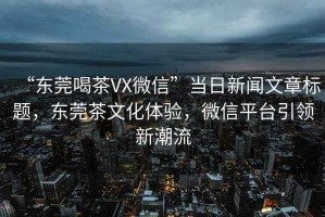 “东莞喝茶VX微信”当日新闻文章标题，东莞茶文化体验，微信平台引领新潮流