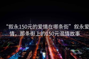 “叙永150元的爱情在哪条街”叙永爱情，那条街上的150元温情故事