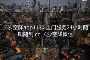 长沙空降app1130.上门服务24小时随叫随到.cc:长沙空降微信