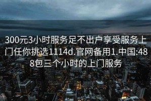 300元3小时服务足不出户享受服务上门任你挑选1114d.官网备用1.中国:488包三个小时的上门服务