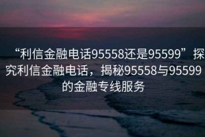 “利信金融电话95558还是95599”探究利信金融电话，揭秘95558与95599的金融专线服务