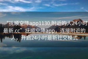 “抚顺空降app1130.附近的人24小时最新.cc”抚顺空降app，连接附近的人，开启24小时最新社交模式