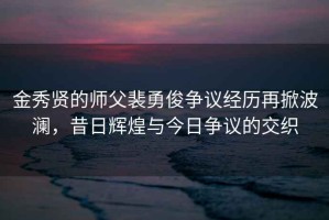 金秀贤的师父裴勇俊争议经历再掀波澜，昔日辉煌与今日争议的交织