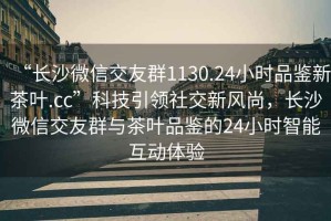 “长沙微信交友群1130.24小时品鉴新茶叶.cc”科技引领社交新风尚，长沙微信交友群与茶叶品鉴的24小时智能互动体验