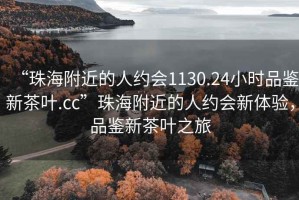 “珠海附近的人约会1130.24小时品鉴新茶叶.cc”珠海附近的人约会新体验，品鉴新茶叶之旅