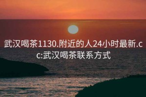 武汉喝茶1130.附近的人24小时最新.cc:武汉喝茶联系方式